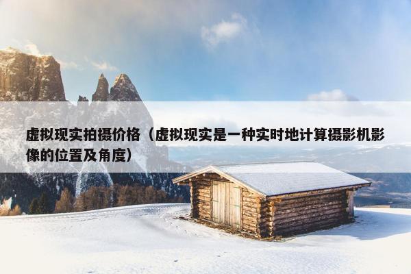 虚拟现实拍摄价格（虚拟现实是一种实时地计算摄影机影像的位置及角度）
