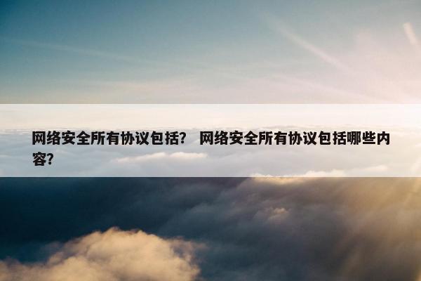 网络安全所有协议包括？ 网络安全所有协议包括哪些内容？