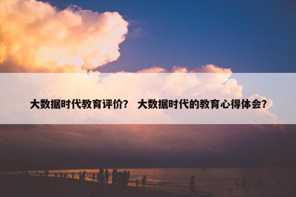 大数据时代教育评价？ 大数据时代的教育心得体会？