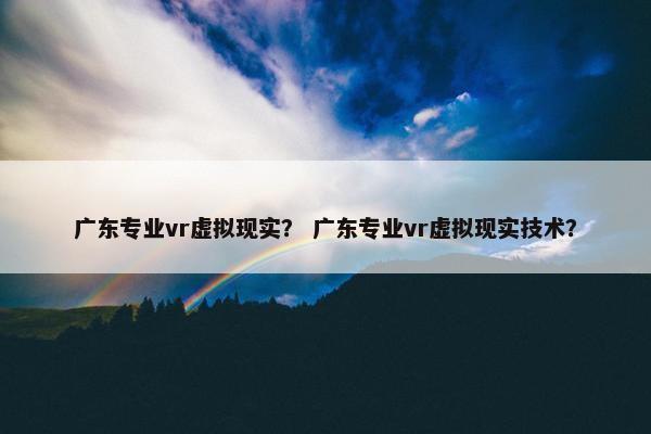 广东专业vr虚拟现实？ 广东专业vr虚拟现实技术？
