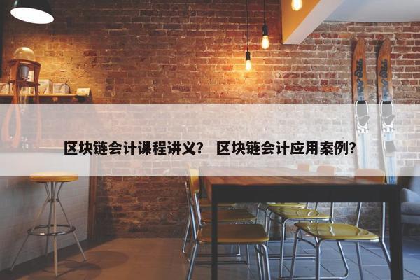 区块链会计课程讲义？ 区块链会计应用案例？