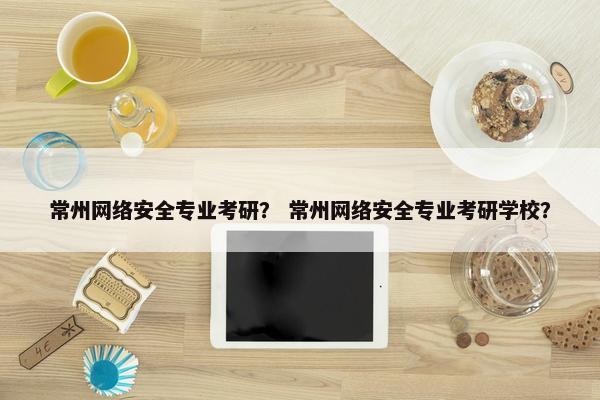 常州网络安全专业考研？ 常州网络安全专业考研学校？