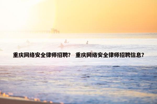 重庆网络安全律师招聘？ 重庆网络安全律师招聘信息？