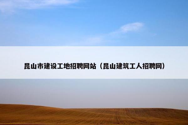 昆山市建设工地招聘网站（昆山建筑工人招聘网）