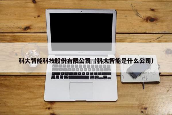 科大智能科技股份有限公司（科大智能是什么公司）