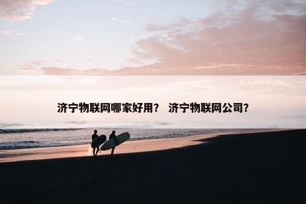 济宁物联网哪家好用？ 济宁物联网公司？