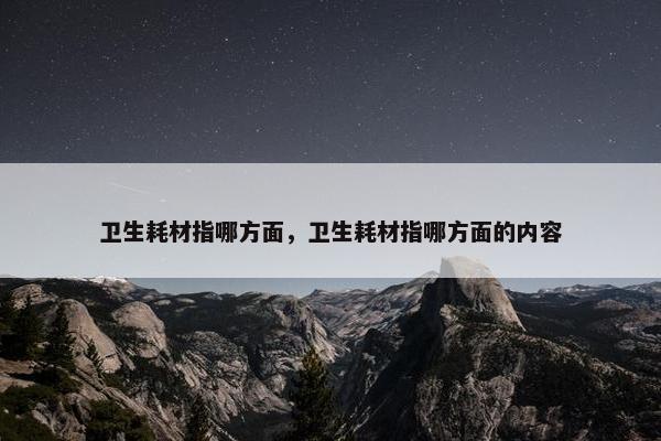 卫生耗材指哪方面，卫生耗材指哪方面的内容