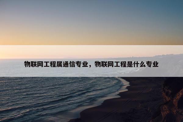 物联网工程属通信专业，物联网工程是什么专业