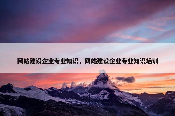 网站建设企业专业知识，网站建设企业专业知识培训