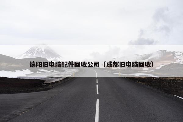 德阳旧电脑配件回收公司（成都旧电脑回收）