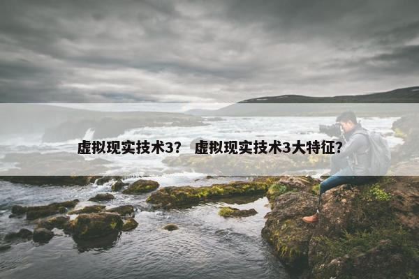 虚拟现实技术3？ 虚拟现实技术3大特征？