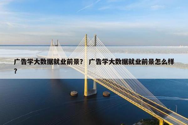 广告学大数据就业前景？ 广告学大数据就业前景怎么样？