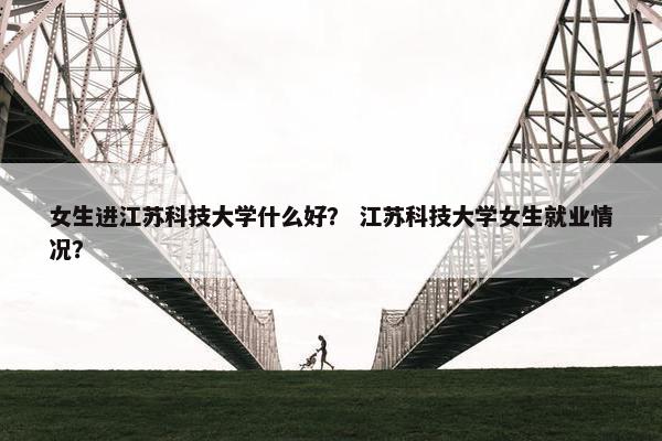 女生进江苏科技大学什么好？ 江苏科技大学女生就业情况？