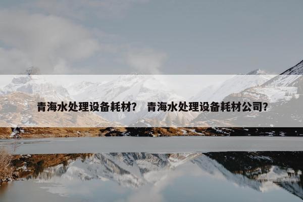 青海水处理设备耗材？ 青海水处理设备耗材公司？