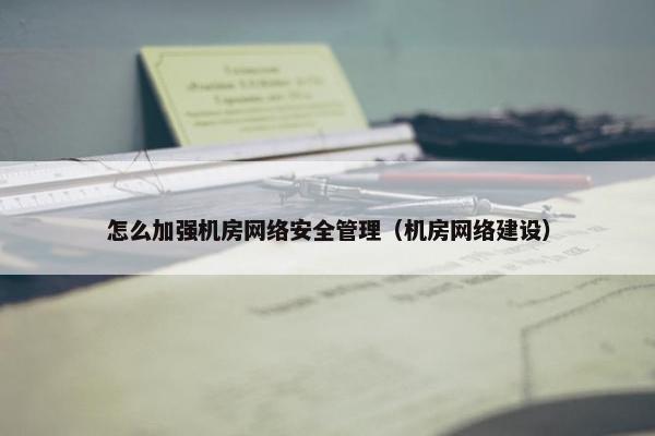 怎么加强机房网络安全管理（机房网络建设）