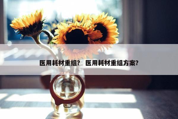 医用耗材重组？ 医用耗材重组方案？