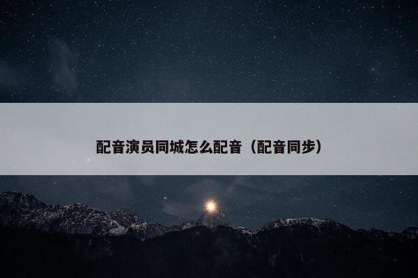 配音演员同城怎么配音（配音同步）
