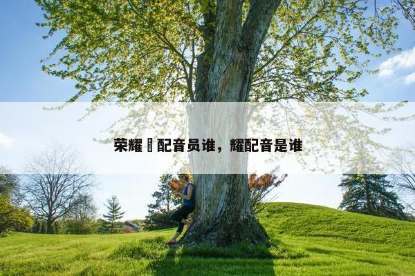 荣耀暃配音员谁，耀配音是谁