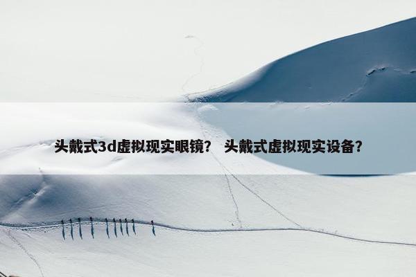 头戴式3d虚拟现实眼镜？ 头戴式虚拟现实设备？