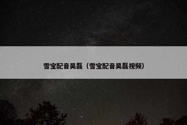 雪宝配音吴磊（雪宝配音吴磊视频）