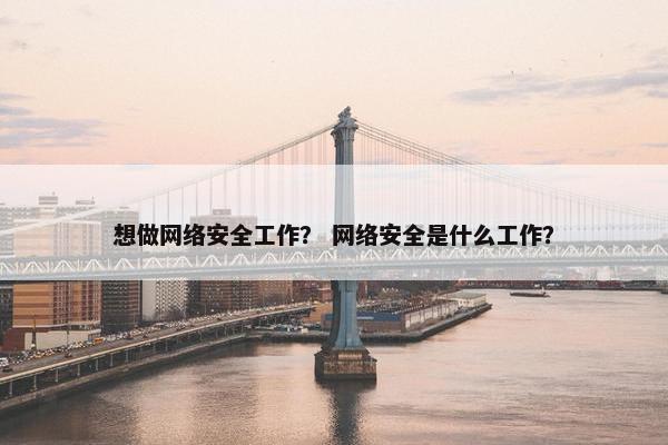 想做网络安全工作？ 网络安全是什么工作？