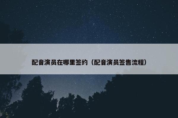配音演员在哪里签约（配音演员签售流程）
