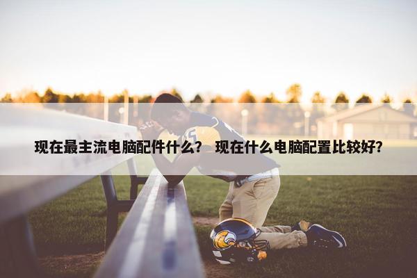 现在最主流电脑配件什么？ 现在什么电脑配置比较好？