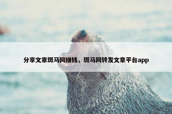 分享文章斑马网赚钱，斑马网转发文章平台app