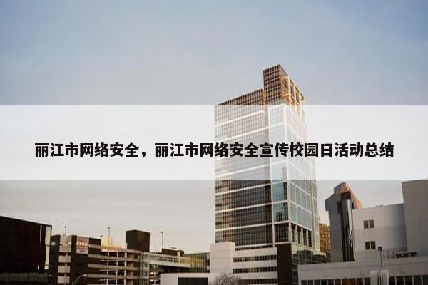 丽江市网络安全，丽江市网络安全宣传校园日活动总结