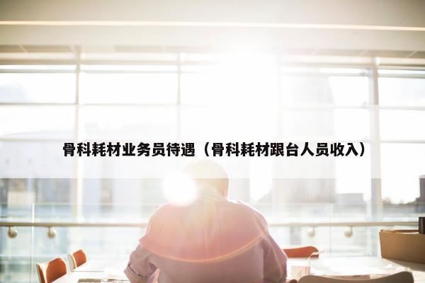 骨科耗材业务员待遇（骨科耗材跟台人员收入）