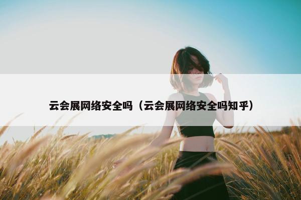 云会展网络安全吗（云会展网络安全吗知乎）