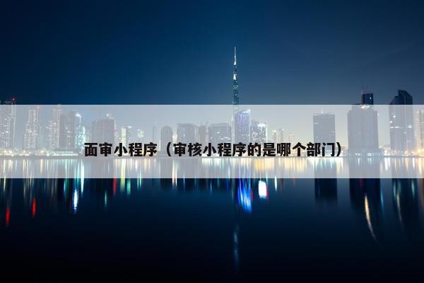 面审小程序（审核小程序的是哪个部门）