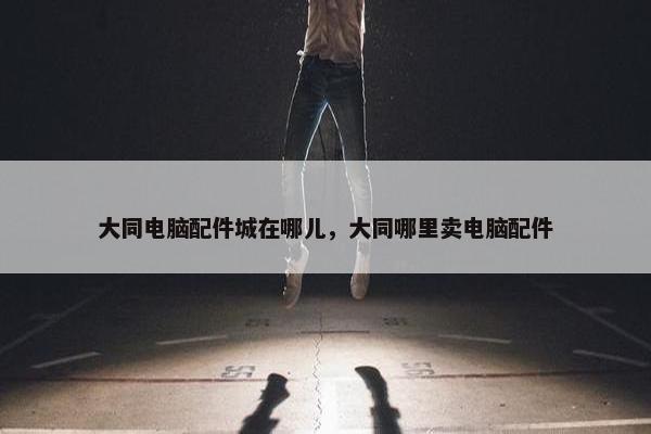 大同电脑配件城在哪儿，大同哪里卖电脑配件