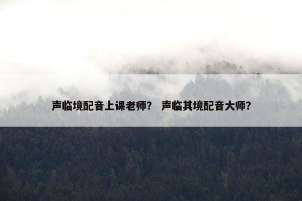 声临境配音上课老师？ 声临其境配音大师？