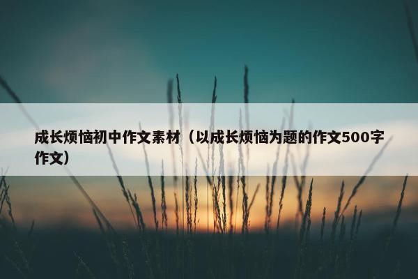 成长烦恼初中作文素材（以成长烦恼为题的作文500字作文）