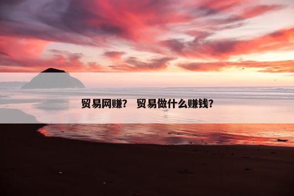 贸易网赚？ 贸易做什么赚钱？