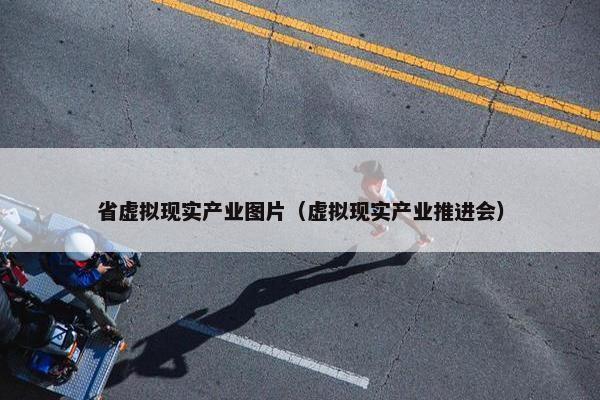 省虚拟现实产业图片（虚拟现实产业推进会）