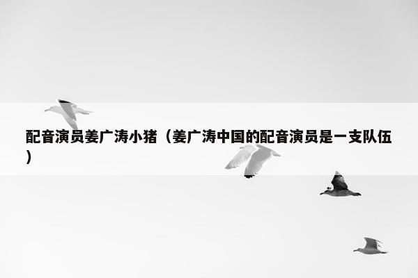 配音演员姜广涛小猪（姜广涛中国的配音演员是一支队伍）