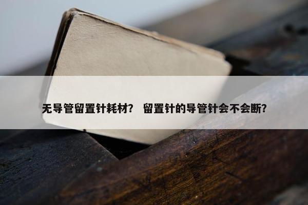 无导管留置针耗材？ 留置针的导管针会不会断？