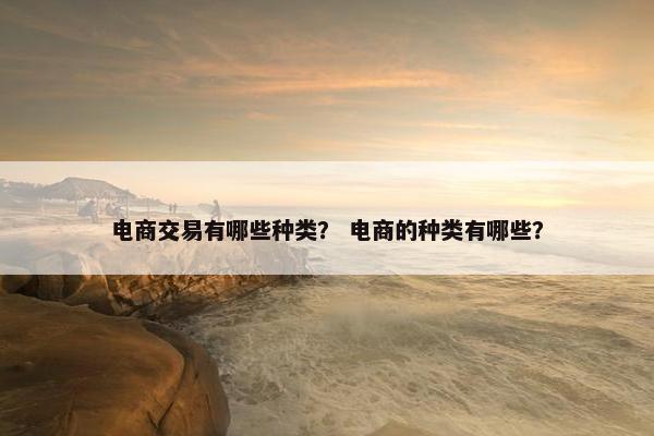 电商交易有哪些种类？ 电商的种类有哪些？