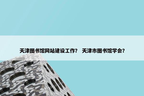 天津图书馆网站建设工作？ 天津市图书馆学会？
