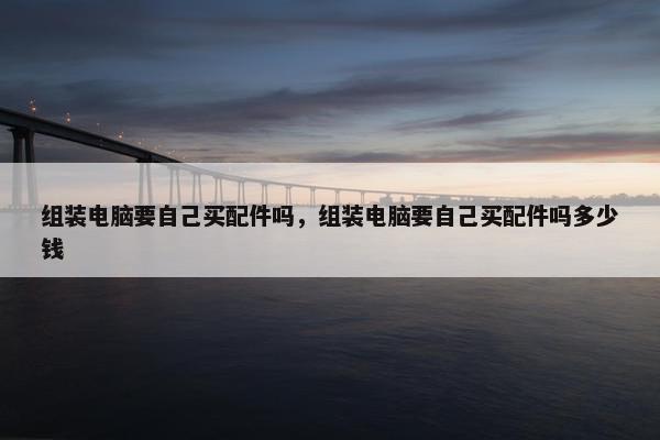 组装电脑要自己买配件吗，组装电脑要自己买配件吗多少钱