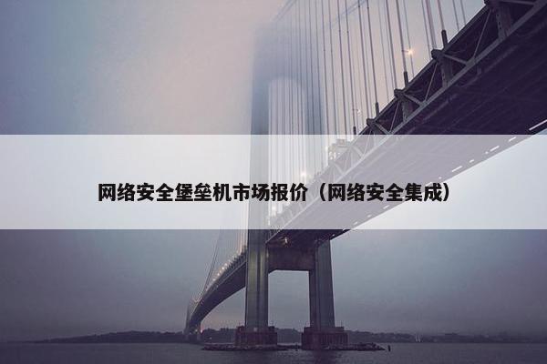 网络安全堡垒机市场报价（网络安全集成）