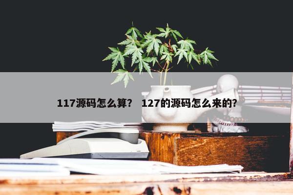 117源码怎么算？ 127的源码怎么来的？