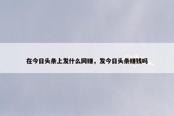 在今日头条上发什么网赚，发今日头条赚钱吗