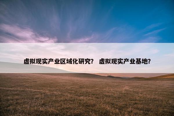 虚拟现实产业区域化研究？ 虚拟现实产业基地？