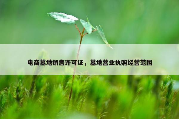 电商墓地销售许可证，墓地营业执照经营范围