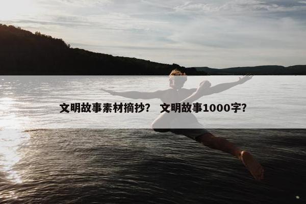 文明故事素材摘抄？ 文明故事1000字？