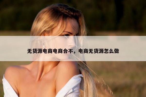 无货源电商电商合不，电商无货源怎么做