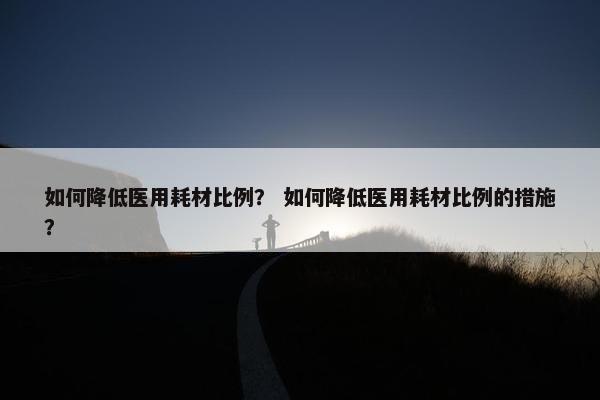 如何降低医用耗材比例？ 如何降低医用耗材比例的措施？